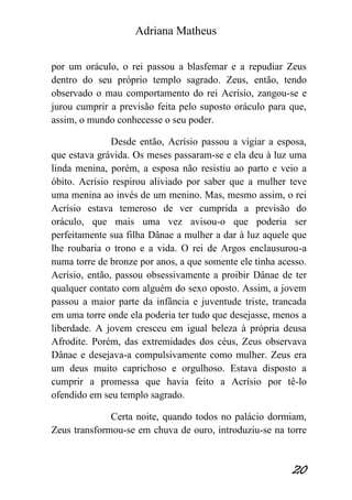 Adriana Matheus 
20 
por um oráculo, o rei passou a blasfemar e a repudiar Zeus dentro do seu próprio templo sagrado. Zeus, então, tendo observado o mau comportamento do rei Acrísio, zangou-se e jurou cumprir a previsão feita pelo suposto oráculo para que, assim, o mundo conhecesse o seu poder. Desde então, Acrísio passou a vigiar a esposa, que estava grávida. Os meses passaram-se e ela deu à luz uma linda menina, porém, a esposa não resistiu ao parto e veio a óbito. Acrísio respirou aliviado por saber que a mulher teve uma menina ao invés de um menino. Mas, mesmo assim, o rei Acrísio estava temeroso de ver cumprida a previsão do oráculo, que mais uma vez avisou-o que poderia ser perfeitamente sua filha Dânae a mulher a dar à luz aquele que lhe roubaria o trono e a vida. O rei de Argos enclausurou-a numa torre de bronze por anos, a que somente ele tinha acesso. Acrísio, então, passou obsessivamente a proibir Dânae de ter qualquer contato com alguém do sexo oposto. Assim, a jovem passou a maior parte da infância e juventude triste, trancada em uma torre onde ela poderia ter tudo que desejasse, menos a liberdade. A jovem cresceu em igual beleza à própria deusa Afrodite. Porém, das extremidades dos céus, Zeus observava Dânae e desejava-a compulsivamente como mulher. Zeus era um deus muito caprichoso e orgulhoso. Estava disposto a cumprir a promessa que havia feito a Acrísio por tê-lo ofendido em seu templo sagrado. Certa noite, quando todos no palácio dormiam, Zeus transformou-se em chuva de ouro, introduziu-se na torre  