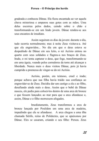 Perseu – O Príncipe dos heróis 
21 
gradeada e conheceu Dânae. Ela ficou encantada ao ver aquela chuva misteriosa e amparou suas gotas com as mãos. Uma delas escorreu pelos dedos, caindo sobre o chão e transformando-se em um lindo jovem. Dânae rendeu-se aos seus encantos de imediato. Assim seguiram os dias da jovem: durante o dia, tudo ocorria normalmente; mas à noite Zeus visitava-a. Até que ela engravidou... No dia em que o deus estava se despedindo de Dânae em seu leito, o rei Acrísio entrou no quarto com seus soldados e flagrou-a nos braços de Zeus. Irado, o rei tenta capturar o deus, que foge, transformando-se em uma águia, voando pelos corredores da torre até alcançar a liberdade. Nunca mais o deus visitou Dânae, pois já havia cumprido a promessa de vingar-se do rei Acrísio. Acrísio, porém, era teimoso, cruel e irado; porque achava que sua filha havia traído sua confiança ao engravidar-se de Zeus. Decidiu dar um castigo a ela e ao filho, desafiando ainda mais o deus. Assim que o bebê de Dânae nasceu, ele pediu para colocá-los dentro de uma arca de bronze e que fossem lançados ao mar para que a arca afundasse e, assim, Dânae e o filho morressem afogados. Imediatamente, Zeus transformou a arca de bronze lançada por Posêidon em uma arca de madeira, impedindo que ela se afundasse. A arca chegou a uma ilha chamada Sérifo, reino de Polidectes, que se apaixonou por Dânae. Eles se casaram, criando o seu filho: Perseu. Zeus  