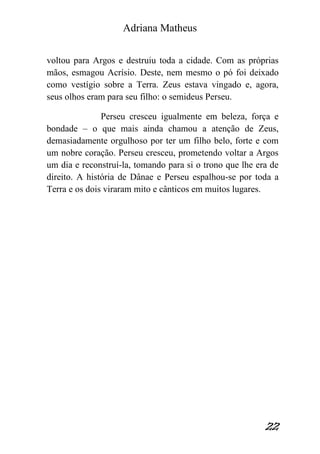 Adriana Matheus 
22 
voltou para Argos e destruiu toda a cidade. Com as próprias mãos, esmagou Acrísio. Deste, nem mesmo o pó foi deixado como vestígio sobre a Terra. Zeus estava vingado e, agora, seus olhos eram para seu filho: o semideus Perseu. Perseu cresceu igualmente em beleza, força e bondade – o que mais ainda chamou a atenção de Zeus, demasiadamente orgulhoso por ter um filho belo, forte e com um nobre coração. Perseu cresceu, prometendo voltar a Argos um dia e reconstruí-la, tomando para si o trono que lhe era de direito. A história de Dânae e Perseu espalhou-se por toda a Terra e os dois viraram mito e cânticos em muitos lugares. 
 
