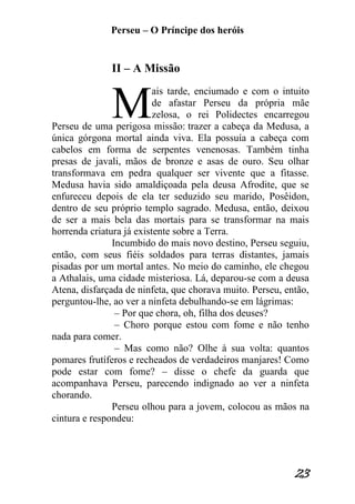 Perseu – O Príncipe dos heróis 
23 
II – A Missão ais tarde, enciumado e com o intuito de afastar Perseu da própria mãe zelosa, o rei Polidectes encarregou Perseu de uma perigosa missão: trazer a cabeça da Medusa, a única górgona mortal ainda viva. Ela possuía a cabeça com cabelos em forma de serpentes venenosas. Também tinha presas de javali, mãos de bronze e asas de ouro. Seu olhar transformava em pedra qualquer ser vivente que a fitasse. Medusa havia sido amaldiçoada pela deusa Afrodite, que se enfureceu depois de ela ter seduzido seu marido, Posêidon, dentro de seu próprio templo sagrado. Medusa, então, deixou de ser a mais bela das mortais para se transformar na mais horrenda criatura já existente sobre a Terra. Incumbido do mais novo destino, Perseu seguiu, então, com seus fiéis soldados para terras distantes, jamais pisadas por um mortal antes. No meio do caminho, ele chegou a Athalais, uma cidade misteriosa. Lá, deparou-se com a deusa Atena, disfarçada de ninfeta, que chorava muito. Perseu, então, perguntou-lhe, ao ver a ninfeta debulhando-se em lágrimas: – Por que chora, oh, filha dos deuses? – Choro porque estou com fome e não tenho nada para comer. – Mas como não? Olhe à sua volta: quantos pomares frutíferos e recheados de verdadeiros manjares! Como pode estar com fome? – disse o chefe da guarda que acompanhava Perseu, parecendo indignado ao ver a ninfeta chorando. Perseu olhou para a jovem, colocou as mãos na cintura e respondeu: M  