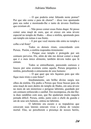 Adriana Matheus 
24 
– O que poderia estar faltando neste pomar? Por que não come e para de chorar? – disse isso apontando para seu redor e mostrando-lhe o tanto de árvores frutíferas que existiam ali. – Não posso comer essas frutas daqui. Só posso comer uma maçã de ouro, que só cresce em uma árvore especial no templo de Hades. – disse a ninfeta, apontando para um templo em ruínas à sua frente. – E por que você mesma não entra no templo e colhe a tal fruta? Todos os demais riram, concordando com Perseu. Porém, a ninfeta respondeu tristemente: – Porque esse templo é protegido por um centauro perverso. Ele, além de não me deixar comer a maçã que é o meu único alimento, também devora todos que lá entram. Todos se entreolharam, parecendo curiosos e loucos por uma aventura como aquela. Perseu perguntou à ninfeta, percebendo o entusiasmo de seus homens: – O que quer que nós façamos para que não fique mais triste e com fome? Imediatamente, um brilho divino surgiu nos olhos da ninfeta. Ela pediu a Perseu que fosse buscar para ela uma maçã de ouro dentro do templo de Hades, em uma árvore no meio de um misterioso e perigoso labirinto, guardado por um centauro enfurecido e canibal. Em recompensa, ela dar-lhe- ia duas sandálias com asas, que lhe ajudariam muito naquela jornada difícil. Perseu, então, junto com o chefe da guarda e um de seus seis homens, entrou no labirinto. O labirinto era escuro e as trepadeiras que cercavam suas laterais estavam vivas e cheias de veneno mortal. Elas, ao perceberem a presença de nossos heróis,  