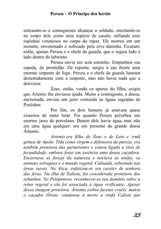 Perseu – O Príncipe dos heróis 
25 
esticaram-se e conseguiram alcançar o soldado, enrolando-se no corpo dele como uma espécie de casulo, enfiando seus espinhos venenosos no corpo do rapaz. Ele morreu em um instante, envenenado e sufocado pela erva daninha. Ficaram, então, apenas Perseu e o chefe da guarda, que o seguia lado a lado dentro do labirinto. Perseu ouviu um som estranho. Empunhou sua espada, de prontidão. De repente, surgiu à sua frente uma enorme serpente de fogo. Perseu e o chefe da guarda lutaram destemidamente com a serpente, mas não havia nada que a detivesse. Zeus, então, vendo os apuros do filho, exigiu que Ártemis lhe enviasse ajuda. Muito a contragosto, a deusa, enciumada, enviou um jarro contendo as águas sagradas de Posêidon. Por fim, os dois homens já estavam quase exaustos de tanto lutar. Foi quando Perseu percebeu um enorme jarro de porcelana. Dentro dele havia água, mas não era uma água qualquer: era um presente da grande deusa Ártemis. Ártemis era filha de Zeus e de Leto e irmã gêmea de Apolo. Tida como virgem e defensora da pureza, era também protetora das parturientes e estava ligada a ritos de fecundidade, embora fosse em essência uma deusa caçadora. Encarnava as forças da natureza e tutelava as ninfas, os animais selvagens e o mundo vegetal. Cultuada, sobretudo nas áreas rurais. Na Ática, enfatizou-se seu caráter de senhora das feras. Na ilha de Eubeia, foi considerada protetora dos rebanhos. No Peloponeso, reconheceu-se seu domínio sobre o reino vegetal e ela foi associada à água vivificante. Apesar dessa imagem protetora, Ártemis exibia facetas cruéis: matou o caçador Órion; condenou à morte a ninfa Calisto por  
