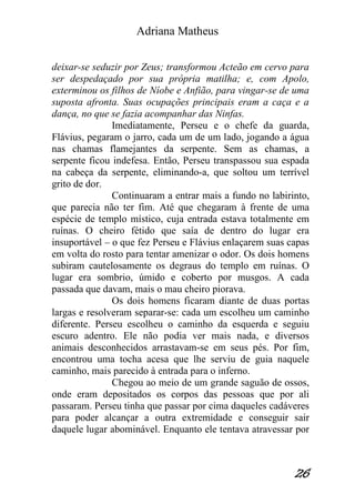 Adriana Matheus 
26 
deixar-se seduzir por Zeus; transformou Acteão em cervo para ser despedaçado por sua própria matilha; e, com Apolo, exterminou os filhos de Níobe e Anfião, para vingar-se de uma suposta afronta. Suas ocupações principais eram a caça e a dança, no que se fazia acompanhar das Ninfas. Imediatamente, Perseu e o chefe da guarda, Flávius, pegaram o jarro, cada um de um lado, jogando a água nas chamas flamejantes da serpente. Sem as chamas, a serpente ficou indefesa. Então, Perseu transpassou sua espada na cabeça da serpente, eliminando-a, que soltou um terrível grito de dor. Continuaram a entrar mais a fundo no labirinto, que parecia não ter fim. Até que chegaram à frente de uma espécie de templo místico, cuja entrada estava totalmente em ruínas. O cheiro fétido que saía de dentro do lugar era insuportável – o que fez Perseu e Flávius enlaçarem suas capas em volta do rosto para tentar amenizar o odor. Os dois homens subiram cautelosamente os degraus do templo em ruínas. O lugar era sombrio, úmido e coberto por musgos. A cada passada que davam, mais o mau cheiro piorava. Os dois homens ficaram diante de duas portas largas e resolveram separar-se: cada um escolheu um caminho diferente. Perseu escolheu o caminho da esquerda e seguiu escuro adentro. Ele não podia ver mais nada, e diversos animais desconhecidos arrastavam-se em seus pés. Por fim, encontrou uma tocha acesa que lhe serviu de guia naquele caminho, mais parecido à entrada para o inferno. Chegou ao meio de um grande saguão de ossos, onde eram depositados os corpos das pessoas que por ali passaram. Perseu tinha que passar por cima daqueles cadáveres para poder alcançar a outra extremidade e conseguir sair daquele lugar abominável. Enquanto ele tentava atravessar por  