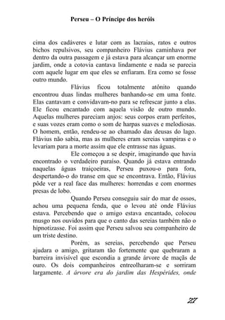 Perseu – O Príncipe dos heróis 
27 
cima dos cadáveres e lutar com as lacraias, ratos e outros bichos repulsivos, seu companheiro Flávius caminhava por dentro da outra passagem e já estava para alcançar um enorme jardim, onde a cotovia cantava lindamente e nada se parecia com aquele lugar em que eles se enfiaram. Era como se fosse outro mundo. Flávius ficou totalmente atônito quando encontrou duas lindas mulheres banhando-se em uma fonte. Elas cantavam e convidavam-no para se refrescar junto a elas. Ele ficou encantado com aquela visão de outro mundo. Aquelas mulheres pareciam anjos: seus corpos eram perfeitos, e suas vozes eram como o som de harpas suaves e melodiosas. O homem, então, rendeu-se ao chamado das deusas do lago. Flávius não sabia, mas as mulheres eram sereias vampiras e o levariam para a morte assim que ele entrasse nas águas. Ele começou a se despir, imaginando que havia encontrado o verdadeiro paraíso. Quando já estava entrando naquelas águas traiçoeiras, Perseu puxou-o para fora, despertando-o do transe em que se encontrava. Então, Flávius pôde ver a real face das mulheres: horrendas e com enormes presas de lobo. Quando Perseu conseguiu sair do mar de ossos, achou uma pequena fenda, que o levou até onde Flávius estava. Percebendo que o amigo estava encantado, colocou musgo nos ouvidos para que o canto das sereias também não o hipnotizasse. Foi assim que Perseu salvou seu companheiro de um triste destino. Porém, as sereias, percebendo que Perseu ajudara o amigo, gritaram tão fortemente que quebraram a barreira invisível que escondia a grande árvore de maçãs de ouro. Os dois companheiros entreolharam-se e sorriram largamente. A árvore era do jardim das Hespérides, onde  