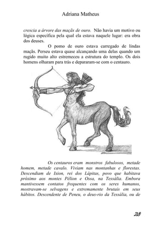Adriana Matheus 
28 
crescia a árvore das maçãs de ouro. Não havia um motivo ou lógica específica pela qual ela estava naquele lugar: era obra dos deuses. O pomo de ouro estava carregado de lindas maçãs. Perseu estava quase alcançando uma delas quando um rugido muito alto estremeceu a estrutura do templo. Os dois homens olharam para trás e depararam-se com o centauro. 
Os centauros eram monstros fabulosos, metade homem, metade cavalo. Viviam nas montanhas e florestas. Descendiam de Ixion, rei dos Lápitas, povo que habitava próximo aos montes Pélion e Ossa, na Tessália. Embora mantivessem contatos frequentes com os seres humanos, mostravam-se selvagens e extremamente brutais em seus hábitos. Descendente de Peneu, o deus-rio da Tessália, ou de  
