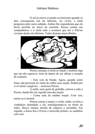 Adriana Matheus 
30 
O sol já estava se pondo no horizonte quando os dois conseguiram sair do labirinto. Ao vê-los, a ninfa perguntou pelo outro soldado. Ambos lhe responderam que ele havia morrido no início do caminho. Perseu contou aos companheiros e à ninfa toda a aventura que ele e Flávius viveram dentro do labirinto. Todos ficaram maravilhados. Perseu entregou à ninfa as maçãs e também algo que ela não esperava: tirou de dentro de um alforje o coração do centauro. – Este veio de brinde. Agora, quando sentir fome, não precisará ter medo de colher suas maçãs. Poderá por si só entrar e pegá-las. – anunciou Perseu. A ninfa, num gesto de gratidão, esticou a mão a Perseu, dando-lhe em seguida uma das maçãs: – Coma uma de minhas maçãs. Com isso, tornar-se-á imortal. Perseu comeu a maçã e a ninfa, então, revelou a verdadeira identidade a ele, transfigurando-se na frente de todos. Houve imenso alarido de surpresa e assombro. Em seguida, a deusa deu a Perseu o merecido prêmio: as sandálias com asas.  