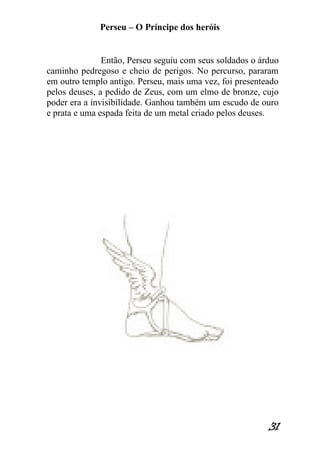 Perseu – O Príncipe dos heróis 
31 
Então, Perseu seguiu com seus soldados o árduo caminho pedregoso e cheio de perigos. No percurso, pararam em outro templo antigo. Perseu, mais uma vez, foi presenteado pelos deuses, a pedido de Zeus, com um elmo de bronze, cujo poder era a invisibilidade. Ganhou também um escudo de ouro e prata e uma espada feita de um metal criado pelos deuses.  