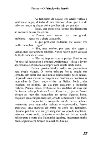 Perseu – O Príncipe dos heróis 
33 
– As feiticeiras de Sticks: três Gréias velhas e totalmente cegas, dotadas de um fabuloso dom, que é o de saber responder qualquer coisa que lhes seja perguntada. – Então, que assim seja. Iremos imediatamente ao encontro dessas feiticeiras. – Porém, meu senhor, tem um grande problema. – ressaltou o chefe da guarda. – E que problema poderiam me causar três mulheres velhas e cegas? – Sim, meu senhor, por certo são cegas e velhas, mas são também canibais. Nunca houve quem voltasse de lá, de onde elas vivem. – Não me importo com o perigo. Farei o que for possível para salvar a princesa Andrômeda. – disse o jovem apaixonado e obstinado a cumprir com aquela tarefa árdua. Foram providenciados todos os preparativos para seguir viagem. O jovem príncipe Perseu seguiu sua jornada, sem saber que tudo aquilo estava escrito pelos deuses. Depois de uma semana de viagem, ele finalmente encontrou as montanhas de Sticks, onde viviam as Gréias. Porém, eles levariam, no mínimo, um dia para escalarem a montanha rochosa. Perseu, então, lembrou-se das sandálias de asas que lhe foram dadas pela deusa Atena. Com isso, o jovem Perseu chegou ao topo das montanhas em apenas algumas horas, enquanto seus companheiros de jornada demoraram o dia todo. Enquanto os companheiros de Perseu subiam lentamente pela montanha rochosa e escorregadia, Perseu arquitetou uma maneira de entrar no covil das feiticeiras. Quando, por fim, seus amigos chegaram ao topo da montanha, estavam todos muito exaustos e resolveram deixar aquela missão para o outro dia. Na manhã seguinte, levantaram muito cedo, seguindo em direção ao covil das Gréias.  
