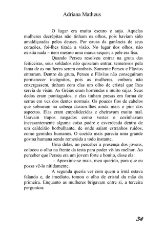 Adriana Matheus 
34 
O lugar era muito escuro e sujo. Aquelas mulheres decrépitas não tinham os olhos, pois haviam sido amaldiçoadas pelos deuses. Por causa da ganância de seus corações, foi-lhes tirada a visão. No lugar dos olhos, não existia nada – nem mesmo uma marca sequer; a pele era lisa. Quando Perseu resolveu entrar na gruta das feiticeiras, seus soldados não quiseram entrar, temerosos pela fama de as mulheres serem canibais. Somente Perseu e Flávius entraram. Dentro da gruta, Perseu e Flávius não conseguiram permanecer incógnitos, pois as mulheres, embora não enxergassem, tinham com elas um olho de cristal que lhes servia de visão. As Gréias eram horrendas e muito sujas. Seus dedos eram pontiagudos, e elas tinham presas em forma de serras em vez dos dentes normais. Os poucos fios de cabelos que sobraram na cabeça davam-lhes ainda mais o pior dos aspectos. Elas eram empalidecidas e cheiravam muito mal. Usavam trapos rasgados como vestes e cozinhavam incessantemente alguma coisa podre e esverdeada dentro de um caldeirão borbulhante, de onde saíam estranhos ruídos, como gemidos humanos. O cozido mais parecia uma grande gosma humana sendo remexida a todo instante. Uma delas, ao perceber a presença dos jovens, colocou o olho na frente da testa para poder vê-los melhor. Ao perceber que Perseu era um jovem forte e bonito, disse ela: – Aproxime-se mais, meu querido, para que eu possa vê-lo nitidamente. A segunda queria ver com quem a irmã estava falando e, de imediato, tomou o olho de cristal da mão da primeira. Enquanto as mulheres brigavam entre si, a terceira perguntou:  