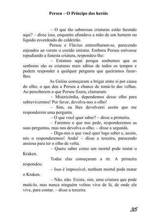 Perseu – O Príncipe dos heróis 
35 
– O que tão saborosas criaturas estão fazendo aqui? – disse isso, enquanto afundava a mão de um homem no líquido esverdeado do caldeirão. Perseu e Flávius entreolharam-se, parecendo enjoados ao verem o cozido sinistro. Embora Perseu estivesse repudiando a funesta criatura, respondeu-lhe: – Estamos aqui porque soubemos que as senhoras são as criaturas mais sábias de todos os tempos e podem responder a qualquer pergunta que queiramos fazer- lhes. As Gréias começaram a brigar entre si por causa do olho, o que deu a Perseu a chance de tomá-lo das velhas. Ao perceberem o que Perseu fizera, clamaram: – Misericórdia, dependemos desse olho para sobrevivermos! Por favor, devolva-nos o olho! – Sim, eu lhes devolverei assim que me responderem uma pergunta. – O que você quer saber? – disse a primeira. – Faremos o que nos pede, responderemos as suas perguntas, mas nos devolva o olho. – disse a segunda. – Diga-nos o que você quer logo saber e, assim, nós o responderemos! Anda! – disse a terceira, parecendo ansiosa para ter o olho de volta. – Quero saber como um mortal pode matar o Kraken. Todas elas começaram a rir. A primeira respondeu: – Isso é impossível, nenhum mortal pode matar o Kraken. – Não, não. Existe, sim, uma criatura que pode matá-lo, mas nunca ninguém voltou vivo de lá, de onde ela vive, para contar. – disse a terceira.  