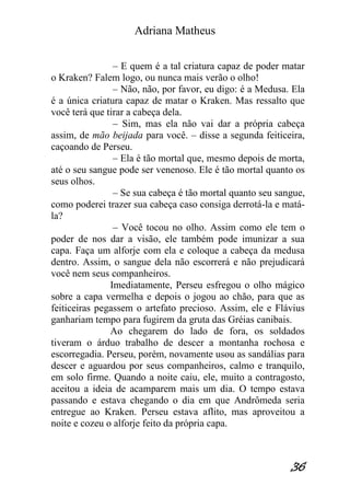 Adriana Matheus 
36 
– E quem é a tal criatura capaz de poder matar o Kraken? Falem logo, ou nunca mais verão o olho! – Não, não, por favor, eu digo: é a Medusa. Ela é a única criatura capaz de matar o Kraken. Mas ressalto que você terá que tirar a cabeça dela. – Sim, mas ela não vai dar a própria cabeça assim, de mão beijada para você. – disse a segunda feiticeira, caçoando de Perseu. – Ela é tão mortal que, mesmo depois de morta, até o seu sangue pode ser venenoso. Ele é tão mortal quanto os seus olhos. – Se sua cabeça é tão mortal quanto seu sangue, como poderei trazer sua cabeça caso consiga derrotá-la e matá- la? – Você tocou no olho. Assim como ele tem o poder de nos dar a visão, ele também pode imunizar a sua capa. Faça um alforje com ela e coloque a cabeça da medusa dentro. Assim, o sangue dela não escorrerá e não prejudicará você nem seus companheiros. Imediatamente, Perseu esfregou o olho mágico sobre a capa vermelha e depois o jogou ao chão, para que as feiticeiras pegassem o artefato precioso. Assim, ele e Flávius ganhariam tempo para fugirem da gruta das Gréias canibais. Ao chegarem do lado de fora, os soldados tiveram o árduo trabalho de descer a montanha rochosa e escorregadia. Perseu, porém, novamente usou as sandálias para descer e aguardou por seus companheiros, calmo e tranquilo, em solo firme. Quando a noite caiu, ele, muito a contragosto, aceitou a ideia de acamparem mais um dia. O tempo estava passando e estava chegando o dia em que Andrômeda seria entregue ao Kraken. Perseu estava aflito, mas aproveitou a noite e cozeu o alforje feito da própria capa.  