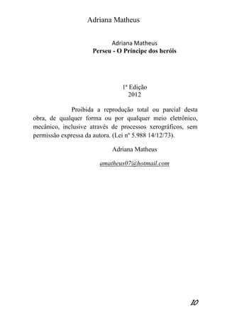Adriana Matheus 
10 
Adriana Matheus 
Perseu - O Príncipe dos heróis 
1ª Edição 
2012 
Proibida a reprodução total ou parcial desta obra, de qualquer forma ou por qualquer meio eletrônico, mecânico, inclusive através de processos xerográficos, sem permissão expressa da autora. (Lei nº 5.988 14/12/73). 
Adriana Matheus 
amatheus07@hotmail.com 
 