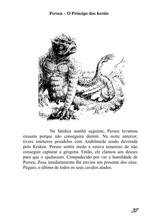 Perseu – O Príncipe dos heróis 
37 
Na fatídica manhã seguinte, Perseu levantou exausto porque não conseguira dormir. Na noite anterior, tivera inúmeros pesadelos com Andrômeda sendo devorada pelo Kraken. Perseu sentiu medo e estava temeroso de não conseguir capturar a górgona. Então, ele clamou aos deuses para que o ajudassem. Compadecido por ver a humildade de Perseu, Zeus imediatamente lhe enviou um presente dos céus: Pégaso, o último de todos os seus cavalos alados.  