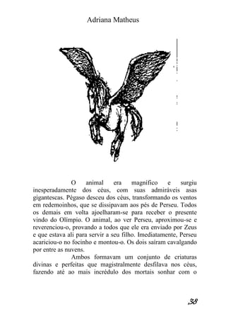 Adriana Matheus 
38 
O animal era magnífico e surgiu inesperadamente dos céus, com suas admiráveis asas gigantescas. Pégaso desceu dos céus, transformando os ventos em redemoinhos, que se dissipavam aos pés de Perseu. Todos os demais em volta ajoelharam-se para receber o presente vindo do Olímpio. O animal, ao ver Perseu, aproximou-se e reverenciou-o, provando a todos que ele era enviado por Zeus e que estava ali para servir a seu filho. Imediatamente, Perseu acariciou-o no focinho e montou-o. Os dois saíram cavalgando por entre as nuvens. Ambos formavam um conjunto de criaturas divinas e perfeitas que magistralmente desfilava nos céus, fazendo até ao mais incrédulo dos mortais sonhar com o  