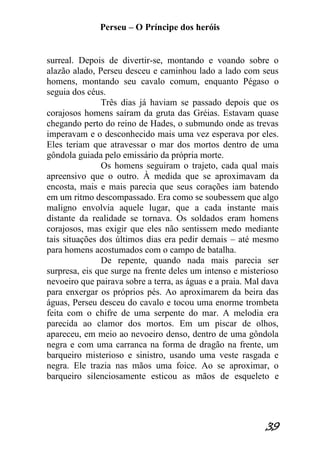 Perseu – O Príncipe dos heróis 
39 
surreal. Depois de divertir-se, montando e voando sobre o alazão alado, Perseu desceu e caminhou lado a lado com seus homens, montando seu cavalo comum, enquanto Pégaso o seguia dos céus. Três dias já haviam se passado depois que os corajosos homens saíram da gruta das Gréias. Estavam quase chegando perto do reino de Hades, o submundo onde as trevas imperavam e o desconhecido mais uma vez esperava por eles. Eles teriam que atravessar o mar dos mortos dentro de uma gôndola guiada pelo emissário da própria morte. Os homens seguiram o trajeto, cada qual mais apreensivo que o outro. À medida que se aproximavam da encosta, mais e mais parecia que seus corações iam batendo em um ritmo descompassado. Era como se soubessem que algo maligno envolvia aquele lugar, que a cada instante mais distante da realidade se tornava. Os soldados eram homens corajosos, mas exigir que eles não sentissem medo mediante tais situações dos últimos dias era pedir demais – até mesmo para homens acostumados com o campo de batalha. De repente, quando nada mais parecia ser surpresa, eis que surge na frente deles um intenso e misterioso nevoeiro que pairava sobre a terra, as águas e a praia. Mal dava para enxergar os próprios pés. Ao aproximarem da beira das águas, Perseu desceu do cavalo e tocou uma enorme trombeta feita com o chifre de uma serpente do mar. A melodia era parecida ao clamor dos mortos. Em um piscar de olhos, apareceu, em meio ao nevoeiro denso, dentro de uma gôndola negra e com uma carranca na forma de dragão na frente, um barqueiro misterioso e sinistro, usando uma veste rasgada e negra. Ele trazia nas mãos uma foice. Ao se aproximar, o barqueiro silenciosamente esticou as mãos de esqueleto e  