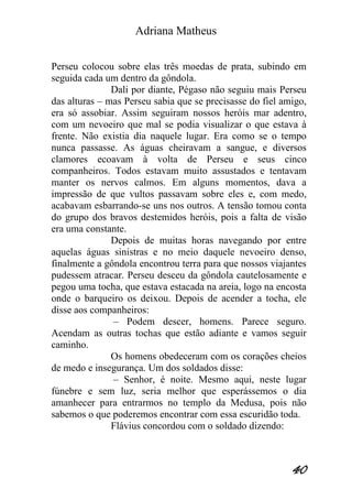 Adriana Matheus 
40 
Perseu colocou sobre elas três moedas de prata, subindo em seguida cada um dentro da gôndola. Dali por diante, Pégaso não seguiu mais Perseu das alturas – mas Perseu sabia que se precisasse do fiel amigo, era só assobiar. Assim seguiram nossos heróis mar adentro, com um nevoeiro que mal se podia visualizar o que estava à frente. Não existia dia naquele lugar. Era como se o tempo nunca passasse. As águas cheiravam a sangue, e diversos clamores ecoavam à volta de Perseu e seus cinco companheiros. Todos estavam muito assustados e tentavam manter os nervos calmos. Em alguns momentos, dava a impressão de que vultos passavam sobre eles e, com medo, acabavam esbarrando-se uns nos outros. A tensão tomou conta do grupo dos bravos destemidos heróis, pois a falta de visão era uma constante. Depois de muitas horas navegando por entre aquelas águas sinistras e no meio daquele nevoeiro denso, finalmente a gôndola encontrou terra para que nossos viajantes pudessem atracar. Perseu desceu da gôndola cautelosamente e pegou uma tocha, que estava estacada na areia, logo na encosta onde o barqueiro os deixou. Depois de acender a tocha, ele disse aos companheiros: – Podem descer, homens. Parece seguro. Acendam as outras tochas que estão adiante e vamos seguir caminho. Os homens obedeceram com os corações cheios de medo e insegurança. Um dos soldados disse: – Senhor, é noite. Mesmo aqui, neste lugar fúnebre e sem luz, seria melhor que esperássemos o dia amanhecer para entrarmos no templo da Medusa, pois não sabemos o que poderemos encontrar com essa escuridão toda. Flávius concordou com o soldado dizendo:  