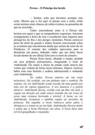 Perseu – O Príncipe dos heróis 
41 
– Senhor, acho que devemos acampar esta noite. Mesmo que o dia aqui se pareça com a noite, ainda assim teremos mais chances de sobrevivermos na penumbra do que na escuridão. Todos concordaram entre si e Perseu não hesitou em seguir o que os companheiros sugeriram. Armaram acampamento à beira do mar e acenderam uma fogueira para protegê-los do frio e dos perigos eminentes. Perseu sentou-se perto do chefe da guarda e ambos ficaram conversando sobre as aventuras que encontraram desde que saíram do reino do rei Polidectes. O restante dos soldados aproveitou para se distraírem um pouco, bebendo vinho que um deles havia levado dentro de um alforje feito com o couro de carneiro. Perseu ficou inerte, olhando o tempo, perdido em seus próprios pensamentos, imaginando o rosto de Andrômeda. Ele sentiu o cheiro da amada vindo através dos ventos que vinham de terras muito distantes. Depois, resolveu beber com seus homens e acabou adormecendo e sonhando com Andrômeda. No sonho, Perseu entrava em um reino misterioso. Na verdade, era um pântano sujo e sombrio. De repente, ele via Andrômeda sendo trazida em uma gaiola por uma ave de rapina gigantesca. A ave pousava e a gaiola abria-se. Andrômeda descia, vestida com um fino véu azul, e seguia em direção até onde estava sentada em um trono de ossos uma criatura horrenda e terrível. A besta, ao ver Andrômeda, levantava e também seguia ao encontro da princesa. Em seguida, a besta tomava-a pelos pulos e obrigava-a a sentar-se ao seu lado. Andrômeda chorava muito e pedia que a besta libertasse sua alma. A besta dava uma terrível gargalhada e respondia:  