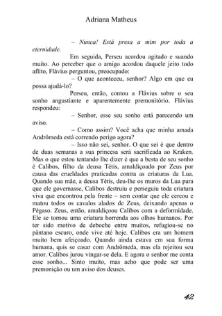 Adriana Matheus 
42 
– Nunca! Está presa a mim por toda a eternidade. Em seguida, Perseu acordou agitado e suando muito. Ao perceber que o amigo acordou daquele jeito todo aflito, Flávius perguntou, preocupado: – O que aconteceu, senhor? Algo em que eu possa ajudá-lo? Perseu, então, contou a Flávius sobre o seu sonho angustiante e aparentemente premonitório. Flávius respondeu: – Senhor, esse seu sonho está parecendo um aviso. – Como assim? Você acha que minha amada Andrômeda está correndo perigo agora? – Isso não sei, senhor. O que sei é que dentro de duas semanas a sua princesa será sacrificada ao Kraken. Mas o que estou tentando lhe dizer é que a besta de seu sonho é Calibos, filho da deusa Tétis, amaldiçoado por Zeus por causa das crueldades praticadas contra as criaturas da Lua. Quando sua mãe, a deusa Tétis, deu-lhe os muros da Lua para que ele governasse, Calibos destruiu e perseguiu toda criatura viva que encontrou pela frente – sem contar que ele cercou e matou todos os cavalos alados de Zeus, deixando apenas o Pégaso. Zeus, então, amaldiçoou Calibos com a deformidade. Ele se tornou uma criatura horrenda aos olhos humanos. Por ter sido motivo de deboche entre muitos, refugiou-se no pântano escuro, onde vive até hoje. Calibos era um homem muito bem afeiçoado. Quando ainda estava em sua forma humana, quis se casar com Andrômeda, mas ela rejeitou seu amor. Calibos jurou vingar-se dela. E agora o senhor me conta esse sonho... Sinto muito, mas acho que pode ser uma premonição ou um aviso dos deuses.  