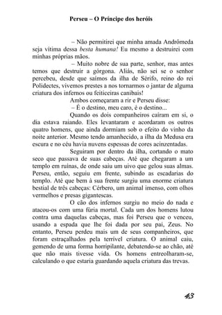 Perseu – O Príncipe dos heróis 
43 
– Não permitirei que minha amada Andrômeda seja vítima dessa besta humana! Eu mesmo a destruirei com minhas próprias mãos. – Muito nobre de sua parte, senhor, mas antes temos que destruir a górgona. Aliás, não sei se o senhor percebeu, desde que saímos da ilha de Sérifo, reino do rei Polidectes, vivemos prestes a nos tornarmos o jantar de alguma criatura dos infernos ou feiticeiras canibais! Ambos começaram a rir e Perseu disse: – É o destino, meu caro, é o destino... Quando os dois companheiros caíram em si, o dia estava raiando. Eles levantaram e acordaram os outros quatro homens, que ainda dormiam sob o efeito do vinho da noite anterior. Mesmo tendo amanhecido, a ilha da Medusa era escura e no céu havia nuvens espessas de cores acinzentadas. Seguiram por dentro da ilha, cortando o mato seco que passava de suas cabeças. Até que chegaram a um templo em ruínas, de onde saiu um uivo que gelou suas almas. Perseu, então, seguiu em frente, subindo as escadarias do templo. Até que bem à sua frente surgiu uma enorme criatura bestial de três cabeças: Cérbero, um animal imenso, com olhos vermelhos e presas gigantescas. O cão dos infernos surgiu no meio do nada e atacou-os com uma fúria mortal. Cada um dos homens lutou contra uma daquelas cabeças, mas foi Perseu que o venceu, usando a espada que lhe foi dada por seu pai, Zeus. No entanto, Perseu perdeu mais um de seus companheiros, que foram estraçalhados pela terrível criatura. O animal caiu, gemendo de uma forma horripilante, debatendo-se ao chão, até que não mais tivesse vida. Os homens entreolharam-se, calculando o que estaria guardando aquela criatura das trevas.  