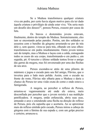 Adriana Matheus 
44 
Se a Medusa transformava qualquer criatura viva em pedra, por certo havia algum motivo para ela ter dado àquela criatura o privilégio de ainda estar viva. “Ou seria mais um desafio dos deuses?”, pensou Perseu, exausto por causa da luta. Os bravos e destemidos jovens estavam, finalmente, dentro do templo da Medusa. Sorrateiramente, eles iam se encostando pelas paredes. Porém, um dos soldados se assustou com o barulho da górgona arrastando-se por de trás dele e, sem querer, virou-se para trás, olhando em seus olhos: transformou-se em pedra imediatamente. Outro jovem tentou sair do templo, mas a Medusa o laçou com a calda, esmagando todos os ossos do seu corpo, transformando-o em pedra e, em seguida, pó. O terceiro e último soldado tentou livrar o amigo das garras da megera, mas foi envenenado por uma das flechas de seu arco. Perseu escondeu-se atrás de uma pilastra de mármore e jogou o escudo para seu fiel amigo, Flávius, que o inverteu para o lado mais polido. Assim, com o escudo na frente do rosto, Flávius não olharia para a Medusa e daria a chance de Perseu ter uma visão exata de como e onde estava a famigerada. A megera, ao perceber o reflexo de Perseu, arrastou-se vagarosamente até onde ele estava, meio desconfiada por perceber que o jovem resistia à sua maldição petrificadora. A megera, então enfurecida, abriu suas asas, armando o arco e estendendo uma flecha na direção do reflexo de Perseu, pois ela supunha que o acertaria. Ao se aproximar mais do reflexo emitido pelo escudo, Perseu mirou a cabeça da górgona com a lâmina de sua espada e, com um golpe preciso e certeiro, arrancou-a.  