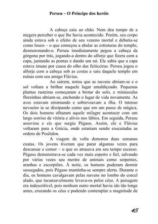 Perseu – O Príncipe dos heróis 
45 
A cabeça caiu ao chão. Nem deu tempo de a megera perceber o que lhe havia acontecido. Porém, seu corpo ainda estava sob o efeito de seu veneno mortal e debatia-se como louco – o que começou a abalar as estruturas do templo, desmoronando-o. Perseu imediatamente pegou a cabeça da górgona por trás, jogando-a dentro do alforje que fizera com a capa, juntando as pontas e dando um nó. Ele sabia que a capa estava imune por causa do olho das feiticeiras. Perseu jogou o alforje com a cabeça sob as costas e saiu daquele templo em ruínas com seu amigo Flávius. Ao saírem, notou que as nuvens abriam-se e o sol voltara a brilhar naquele lugar amaldiçoado. Pequenas plantas rasteiras começaram a brotar do solo, e minúsculas florzinhas abriam-se, enchendo o lugar de vida novamente. As aves estavam retornando e sobrevoavam a ilha. O intenso nevoeiro ia se dissipando como que em um passe de mágica. Os dois homens olharam aquele milagre acontecer com um largo sorriso de vitória e alívio nos lábios. Em seguida, Perseu assoviou e eis que surgiu Pégaso. Assim, ele e Flávius voltaram para a Grécia, onde estariam sendo executadas as ordens de Posêidon. A viagem de volta demorou duas semanas exatas. Os jovens tiveram que parar algumas vezes para descansar e comer – o que os atrasava em seu tempo escasso. Pégaso demonstrava-se cada vez mais esperto e fiel, salvando por várias vezes seu mestre de animais como serpentes, aranhas e escorpiões. À noite, os homens puderam dormir sossegados, pois Pégaso mantinha-se sempre alerta. Durante o dia, os homens cavalgavam pelas nuvens no lombo do corcel alado, que incansavelmente levava-os pelos céus. A paisagem era indescritível, pois nenhum outro mortal havia ido tão longe antes, cruzando os céus e podendo contemplar a magnitude de  