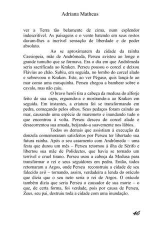Adriana Matheus 
46 
ver a Terra tão belamente de cima, num esplendor indescritível. As paisagens e o vento batendo em seus rostos davam-lhes a incrível sensação de liberdade e de poder absoluto. Ao se aproximarem da cidade da rainha Cassiopeia, mãe de Andrômeda, Perseu avistou ao longe o grande tumulto que se formava. Era o dia em que Andrômeda seria sacrificada ao Kraken. Perseu pousou o corcel e deixou Flávius ao chão. Subiu, em seguida, no lombo do corcel alado e sobrevoou o Kraken. Este, ao ver Pégaso, quis lançá-lo ao mar como uma mosquinha. Perseu chegou a bambear sobre o cavalo, mas não caiu. O bravo herói tira a cabeça da medusa do alforje feito de sua capa, erguendo-a e mostrando-a ao Kraken em seguida. Em instantes, a criatura foi se transformando em pedra, começando pelos olhos. Seus pedaços foram caindo ao mar, causando uma espécie de maremoto e inundando tudo o que encontrou à volta. Perseu desceu do corcel alado e desacorrentou sua amada, beijando-a suavemente nos lábios. Todos os demais que assistiam à execução da donzela comemoraram satisfeitos por Perseu ter libertado sua futura rainha. Após o seu casamento com Andrômeda – uma festa que durou um mês – Perseu retornou à ilha de Sérifo e libertou sua mãe de Polidectes, que havia se tornado um terrível e cruel tirano. Perseu usou a cabeça da Medusa para transformar o rei e seus seguidores em pedra. Então, todos retornaram a Argos, onde Perseu reconstruiu a cidade de seu falecido avô – tornando, assim, verdadeira a lenda do oráculo que dizia que o seu neto seria o rei de Argos. O oráculo também dizia que seria Perseu o causador de sua morte – o que, de certa forma, foi verdade, pois por causa de Perseu, Zeus, seu pai, destruiu toda a cidade com uma inundação.  