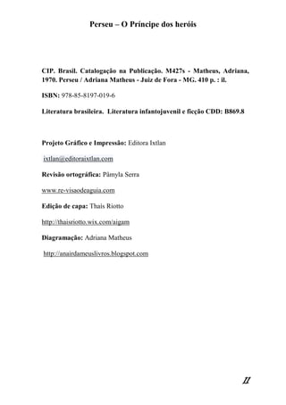 Perseu – O Príncipe dos heróis 
11 
CIP. Brasil. Catalogação na Publicação. M427s - Matheus, Adriana, 1970. Perseu / Adriana Matheus - Juiz de Fora - MG. 410 p. : il. ISBN: 978-85-8197-019-6 
Literatura brasileira. Literatura infantojuvenil e ficção CDD: B869.8 
Projeto Gráfico e Impressão: Editora Ixtlan ixtlan@editoraixtlan.com Revisão ortográfica: Pâmyla Serra www.re-visaodeaguia.com 
Edição de capa: Thaís Riotto 
http://thaisriotto.wix.com/aigam Diagramação: Adriana Matheus http://anairdameuslivros.blogspot.com 
 