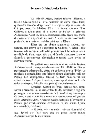 Perseu – O Príncipe dos heróis 
47 
Ao sair de Argos, Perseu fundou Micenas, e tanto a Grécia como o Egito honraram-no como herói. Essas qualidades também despertaram a inveja de alguns deuses do Olimpo, como da fabulosa Tétis. Ela incentivou seu filho, Calibos, a tomar para si a esposa de Perseu, a princesa Andrômeda. Calibos, então, sorrateiramente, teceu sua trama diabólica com a ajuda de sua mãe. A besta, então, evocou das profundezas a mais terrível das criaturas: o Klaus. Klaus era um abutre gigantesco, sedento por sangue, que estava sob o domínio de Calibos. A deusa Tétis, tomada pela inveja e pelo ódio porque seu filho estava sob a maldição de Zeus, jogou sobre Andrômeda o encanto do sono, fazendo-a permanecer adormecida o tempo todo, como se estivesse morta. No palácio real, durante uma cerimônia festiva, Andrômeda caiu inexplicavelmente ao chão. Dali por diante, permaneceu adormecida, como se estivesse morta. Todos os médicos e especialistas em feitiços foram chamados pelo rei Perseu. Ele, desesperado, tentava de tudo para salvar sua amada esposa. Até que Amadeus, o mais poderoso profeta de todos os tempos, foi solicitado para ajudar Andrômeda. Amadeus evocou as forças ocultas para tentar salvar a princesa. Foi aí que, então, foi-lhe revelado o seguinte presságio: A princesa Andrômeda tinha a alma capturada por Calibos, e este a mantinha presa sob seu domínio até que ela fosse totalmente dele. Amadeus passou todas as informações a Perseu, que imediatamente lembrou-se de seu sonho. Quase numa súplica, ele disse: – E como ele a mantém sob seu domínio? O que deverá ser feito para que eu possa salvar minha Andrômeda dessa besta imunda?  