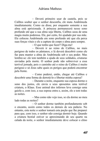 Adriana Matheus 
48 
– Deverá primeiro usar de cautela, pois se Calibos souber que o senhor desconfia, ele mata Andrômeda imediatamente. Como eu disse, por enquanto somente a sua alma está aprisionada. A princesa permanecerá nesse sono profundo até que a sua alma seja liberta. Calibos usou de uma magia muito poderosa. Ele, por certo, foi ajudado por sua mãe. Ele colocou Andrômeda em sono profundo até que ela perca suas forças vitais e ele a capture de corpo e alma para sempre. – O que tenho que fazer? Diga-me! – Deverá ir ao reino de Calibos, no mais perigoso de todos os pântanos, e lá deverá descobrir como ele faz para manter a alma de Andrômeda sob o seu poder. Mas lembre-se: ele tem também a ajuda de seus soldados, criaturas enviadas pela morte. O senhor pode não sobreviver a essa terrível jornada, pois o caminho até o reino de Calibos é muito perigoso e só Zeus sabe quais os perigos que poderá encontrar pela frente. – Como poderei, então, chegar até Calibos e descobrir uma forma de derrotá-lo e libertar minha esposa? – Durante a noite, enquanto sua esposa dorme o sono dos justos, ele envia a seus aposentos uma terrível criatura, o Klaus. Esse animal dos infernos leva consigo uma gaiola e, com isso, a sua esposa entra e, assim, ele a tem todas as noites. – Mas como não vejo isso, se ela dorme ao meu lado todas as noites? – O senhor dorme também profundamente sob o encanto, assim como todos os demais de seu palácio. No entanto, esta noite o senhor tomará esta poção que lhe preparei para que, com isso, o senhor não consiga dormir hoje. Quando a criatura bestial estiver se aproximando de seu quarto na calada da noite, o senhor imediatamente deve colocar o elmo  