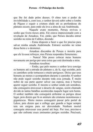 Perseu – O Príncipe dos heróis 
49 
que lhe foi dado pelos deuses. O elmo tem o poder da invisibilidade e, com isso, o senhor deverá subir sobre o lombo de Pégaso e seguir a criatura alada até as profundezas do pântano escuro, para onde ela leva a alma de sua Andrômeda. Naquele exato momento, Perseu reviveu o sonho que tivera meses atrás. Ele estava impressionado com a revelação de Amadeus. Foi, então, que Perseu decidiu entrar sozinho no reino de Calibos, dizendo: – Estou disposto a fazer o que for preciso para salvar minha amada Andrômeda. Entrarei sozinho no reino dessa besta e o destruirei. Amadeus discordou de Perseu e insistiu para que ele levasse reforços, mas Perseu respondeu firmemente: – Nunca! Não posso colocar meus homens novamente em perigo por uma coisa que está destinada a mim. Amadeus ressaltou: – Então, que pelo menos o senhor leve consigo os homens até a entrada do pântano e, de lá, siga sozinho, pois os caminhos serão tortuosos e muito perigosos. Deixe que seus homens ao menos o acompanhem durante o caminho. O senhor não pode seguir sozinho durante toda essa jornada. É muito nobre de sua parte querer salvar sua esposa, mas é burrice querer seguir sozinho. E mesmo o senhor sendo um semideus, não conseguirá atravessar o deserto de sangue, assim chamado devido às tantas batalhas acontecidas naquele lugar sem honra. O senhor também não conseguirá enfrentar os perigos desse lugar, pois dizem que lá os animais são criaturas monstruosas e gigantescas. Muito menos conseguirá passar pelo portal de Lekos, pois dizem que a esfinge que guarda o lugar sempre tem um enigma para ser desvendado. Nenhum mortal conseguiu atravessar esse portal até hoje. Por isso, previno-o que não enfrente esses eminentes perigos sozinho. Precisará,  