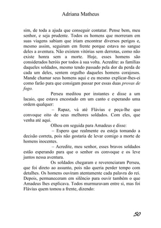Adriana Matheus 
50 
sim, de toda a ajuda que conseguir contatar. Pense bem, meu senhor, e seja prudente. Todos os homens que morreram em suas viagens sabiam que iriam encontrar diversos perigos e, mesmo assim, seguiram em frente porque estava no sangue deles a aventura. Não existem vitórias sem derrotas, como não existe honra sem a morte. Hoje, esses homens são considerados heróis por todos à sua volta. Acredite: as famílias daqueles soldados, mesmo tendo passado pela dor da perda de cada um deles, sentem orgulho daqueles homens corajosos. Mande chamar seus homens aqui e eu mesmo explicar-lhes-ei como farão para que consigam passar por essas duas provas de fogo. Perseu meditou por instantes e disse a um lacaio, que estava encostado em um canto e esperando uma ordem qualquer: – Rapaz, vá até Flávius e peça-lhe que convoque oito de seus melhores soldados. Com eles, que venha até aqui. Olhou em seguida para Amadeus e disse: – Espero que realmente eu esteja tomando a decisão correta, pois não gostaria de levar comigo a morte de homens inocentes. – Acredite, meu senhor, esses bravos soldados estão esperando para que o senhor os convoque e os leve juntos nessa aventura. Os soldados chegaram e reverenciaram Perseu, que foi direto ao assunto, pois não queria perder tempo com detalhes. Os homens ouviram atentamente cada palavra do rei. Depois, permaneceram em silêncio para ouvir também o que Amadeus lhes explicava. Todos murmuravam entre si, mas foi Flávius quem tomou a frente, dizendo:  