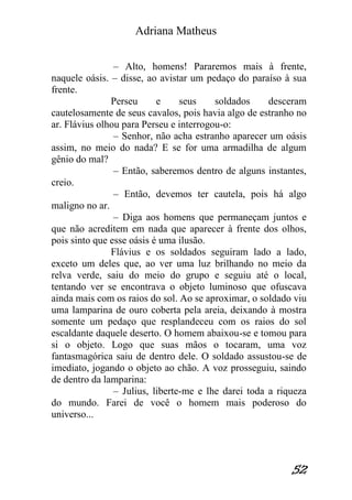 Adriana Matheus 
52 
– Alto, homens! Pararemos mais à frente, naquele oásis. – disse, ao avistar um pedaço do paraíso à sua frente. Perseu e seus soldados desceram cautelosamente de seus cavalos, pois havia algo de estranho no ar. Flávius olhou para Perseu e interrogou-o: – Senhor, não acha estranho aparecer um oásis assim, no meio do nada? E se for uma armadilha de algum gênio do mal? – Então, saberemos dentro de alguns instantes, creio. – Então, devemos ter cautela, pois há algo maligno no ar. – Diga aos homens que permaneçam juntos e que não acreditem em nada que aparecer à frente dos olhos, pois sinto que esse oásis é uma ilusão. Flávius e os soldados seguiram lado a lado, exceto um deles que, ao ver uma luz brilhando no meio da relva verde, saiu do meio do grupo e seguiu até o local, tentando ver se encontrava o objeto luminoso que ofuscava ainda mais com os raios do sol. Ao se aproximar, o soldado viu uma lamparina de ouro coberta pela areia, deixando à mostra somente um pedaço que resplandeceu com os raios do sol escaldante daquele deserto. O homem abaixou-se e tomou para si o objeto. Logo que suas mãos o tocaram, uma voz fantasmagórica saiu de dentro dele. O soldado assustou-se de imediato, jogando o objeto ao chão. A voz prosseguiu, saindo de dentro da lamparina: – Julius, liberte-me e lhe darei toda a riqueza do mundo. Farei de você o homem mais poderoso do universo...  