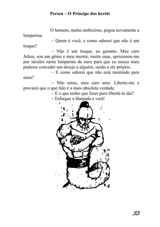 Perseu – O Príncipe dos heróis 
53 
O homem, muito ambicioso, pegou novamente a lamparina: – Quem é você, e como saberei que não é um truque? – Não é um truque, eu garanto. Meu caro Julius, sou um gênio e meu mestre, muito mau, aprisionou-me por séculos nesta lamparina de ouro para que eu nunca mais pudesse conceder um desejo a alguém, senão a ele próprio. – E como saberei que não está mentindo para mim? – Não estou, meu caro amo. Liberte-me e provarei que o que falo é a mais absoluta verdade. – E o que tenho que fazer para libertá-lo daí? – Esfregue a lâmpada e verá!  