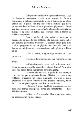Adriana Matheus 
54 
O ingênuo e ambicioso rapaz assim o fez. Logo da lamparina começou a sair uma nuvem de fumaça. Assustado, o soldado novamente jogou a lamparina ao chão, crente que o gênio iria lhe dar toda a fortuna que havia prometido. Fora da lamparina, o gênio era gigantesco. Ao se ver livre, deu uma enorme gargalhada, chamando a atenção de Perseu e de seus soldados, que estavam bem à frente do soldado desgarrado. Perseu, então, decidiu voltar e averiguar o porquê do sumiço de seu soldado. Ele também queria saber que barulho estrondoso era aquele. O soldado olhou para cima e ficou perplexo ao ver o gigante que saíra de dentro da lamparina. Mediante as promessas feitas pelo gênio, o soldado grita: – Eu o libertei, e agora exijo que me dê o que prometeu. O gênio olhou para aquele ser minúsculo à sua frente. – E desde quando recebo ordens de um mortal? Acha mesmo que eu lhe concederei algum desejo? Para mim, você não passa de um verme tolo e insignificante. Dizendo tais palavras, o gênio do mal esmagou com um dos pés o soldado. Perseu, Flávius e o restante dos soldados chegaram no exato momento em que o gênio executava o soldado. Perseu e seus homens tentaram, então, lutar contra o gênio, que se transformou em fumaça. – Senhor, é impossível lutarmos contra esse ser, pois sua forma incorpórea torna-nos impotentes. – disse Flávius a Perseu. – Sim, você tem razão. Mas temos que tentar, ou esse monstro vai nos matar.  