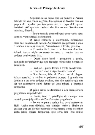 Perseu – O Príncipe dos heróis 
55 
Seguiram-se as horas com os homens e Perseu lutando em vão contra o gênio. Este apenas se divertia com os golpes de espadas que transpassavam o corpo dele quase invisível. Até que ele resolveu dar fim ao seu divertimento macabro, dizendo: – Estou cansado de me divertir com vocês, seus vermes. Vou esmagá-los um a um. O gênio começou o extermínio, esmagando mais dois soldados de Perseu. Ao perceber que perderia a vida e também a de seus homens, Perseu tomou a frente, gritando: – É muito fácil para o senhor nos derrotar. Afinal, tem o triplo do nosso tamanho e também usa de poderes ocultos para isso. – Quem disse isso? – perguntou o gênio, admirado por perceber que um daqueles minúsculos homens o desafiava. – Eu disse. – pulou Perseu à frente dos demais. – E quem é você, insignificante criatura? – Sou Perseu, filho de Zeus e rei de Argos. Ainda ressalto, o senhor é poderoso porque é grande em demasia e usa seus poderes ocultos, mas não acredito que um ser tão gigantesco caiba dentro de uma mísera e apertada lamparina. O gênio sentiu-se desafiado e deu outra sonora gargalhada, respondendo: – Então, terei o privilégio de esmagar um mortal que se julga filho de Zeus? – outra gargalhada. – Por certo, para o senhor isso deve mesmo ser fácil. Aceito suas dúvidas, mas também tenho o direito de duvidar que um ser tão poderoso e exuberante como o senhor caiba nessa mísera lamparina. Isso seria um feito muito  