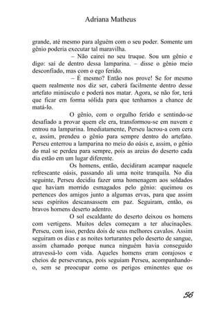 Adriana Matheus 
56 
grande, até mesmo para alguém com o seu poder. Somente um gênio poderia executar tal maravilha. – Não cairei no seu truque. Sou um gênio e digo: saí de dentro dessa lamparina. – disse o gênio meio desconfiado, mas com o ego ferido. – É mesmo? Então nos prove! Se for mesmo quem realmente nos diz ser, caberá facilmente dentro desse artefato minúsculo e poderá nos matar. Agora, se não for, terá que ficar em forma sólida para que tenhamos a chance de matá-lo. O gênio, com o orgulho ferido e sentindo-se desafiado a provar quem ele era, transformou-se em nuvem e entrou na lamparina. Imediatamente, Perseu lacrou-a com cera e, assim, prendeu o gênio para sempre dentro do artefato. Perseu enterrou a lamparina no meio do oásis e, assim, o gênio do mal se perdeu para sempre, pois as areias do deserto cada dia estão em um lugar diferente. Os homens, então, decidiram acampar naquele refrescante oásis, passando ali uma noite tranquila. No dia seguinte, Perseu decidiu fazer uma homenagem aos soldados que haviam morrido esmagados pelo gênio: queimou os pertences dos amigos junto a algumas ervas, para que assim seus espíritos descansassem em paz. Seguiram, então, os bravos homens deserto adentro. O sol escaldante do deserto deixou os homens com vertigens. Muitos deles começam a ter alucinações. Perseu, com isso, perdeu dois de seus melhores cavalos. Assim seguiram os dias e as noites torturantes pelo deserto de sangue, assim chamado porque nunca ninguém havia conseguido atravessá-lo com vida. Aqueles homens eram corajosos e cheios de perseverança, pois seguiam Perseu, acompanhando- o, sem se preocupar como os perigos eminentes que os  