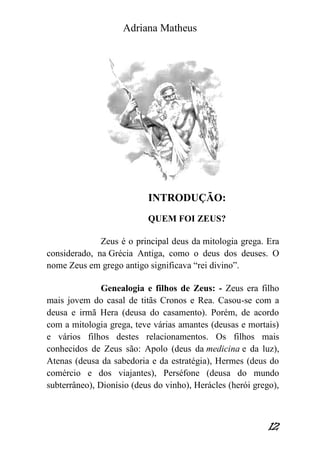 Adriana Matheus 
12 
INTRODUÇÃO: 
QUEM FOI ZEUS? 
Zeus é o principal deus da mitologia grega. Era considerado, na Grécia Antiga, como o deus dos deuses. O nome Zeus em grego antigo significava “rei divino”. 
Genealogia e filhos de Zeus: - Zeus era filho mais jovem do casal de titãs Cronos e Rea. Casou-se com a deusa e irmã Hera (deusa do casamento). Porém, de acordo com a mitologia grega, teve várias amantes (deusas e mortais) e vários filhos destes relacionamentos. Os filhos mais conhecidos de Zeus são: Apolo (deus da medicina e da luz), Atenas (deusa da sabedoria e da estratégia), Hermes (deus do comércio e dos viajantes), Perséfone (deusa do mundo subterrâneo), Dionísio (deus do vinho), Herácles (herói grego),  