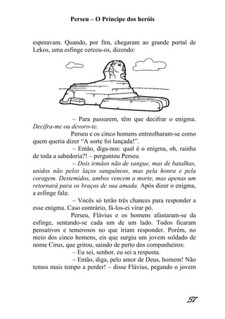 Perseu – O Príncipe dos heróis 
57 
esperavam. Quando, por fim, chegaram ao grande portal de Lekos, uma esfinge cercou-os, dizendo: – Para passarem, têm que decifrar o enigma. Decifra-me ou devoro-te. Perseu e os cinco homens entreolharam-se como quem queria dizer “A sorte foi lançada!”. – Então, diga-nos: qual é o enigma, oh, rainha de toda a sabedoria?! – perguntou Perseu. – Dois irmãos não de sangue, mas de batalhas, unidos não pelos laços sanguíneos, mas pela honra e pela coragem. Destemidos, ambos vencem a morte, mas apenas um retornará para os braços de sua amada. Após dizer o enigma, a esfinge fala: – Vocês só terão três chances para responder a esse enigma. Caso contrário, fá-los-ei virar pó. Perseu, Flávius e os homens afastaram-se da esfinge, sentando-se cada um de um lado. Todos ficaram pensativos e temerosos no que iriam responder. Porém, no meio dos cinco homens, eis que surgiu um jovem soldado de nome Cirus, que gritou, saindo de perto dos companheiros: – Eu sei, senhor, eu sei a resposta. – Então, diga, pelo amor de Deus, homem! Não temos mais tempo a perder! – disse Flávius, pegando o jovem  