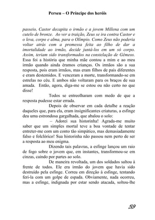 Perseu – O Príncipe dos heróis 
59 
passeio, Castor decapita o irmão e a jovem Millena com um cutelo de bronze. Ao ver a traição, Zeus se ira contra Castor e o leva, corpo e alma, para o Olímpio. Como Zeus não poderia voltar atrás com a promessa feita ao filho de dar a imortalidade ao irmão, decide juntá-los em um só corpo. Assim, teriam sido transformados na constelação de Gêmeos. Essa foi a história que minha mãe contou a mim e ao meu irmão quando ainda éramos crianças. Os irmãos são a sua resposta, pois eram irmãos, mas eram filhos de pais diferentes e eram destemidos. E venceram a morte, transformando-se em estrelas no céu. E ambos não voltaram para os braços de sua amada. Então, agora, diga-me se estou ou não certo no que disse! Todos se entreolharam com medo de que a resposta pudesse estar errada. Depois de observar em cada detalhe a reação daqueles que, para ela, eram insignificantes criaturas, a esfinge deu uma estrondosa gargalhada, que abalou o solo: – Adorei sua historinha! Agrada-me muito saber que um simples mortal teve a boa vontade de tentar entreter-me com um conto tão simpático, mas demasiadamente falso e folclórico! Sua historinha não passou nem perto de ser a resposta ao meu enigma. Dizendo tais palavras, a esfinge lançou um raio de fogo sobre o jovem que, em instantes, transformou-se em cinzas, caindo por partes ao solo. De maneira revoltada, um dos soldados saltou à frente de todos. Ele era irmão do jovem que havia sido destruído pela esfinge. Correu em direção à esfinge, tentando feri-la com um golpe de espada. Obviamente, nada ocorreu, mas a esfinge, indignada por estar sendo atacada, soltou-lhe  