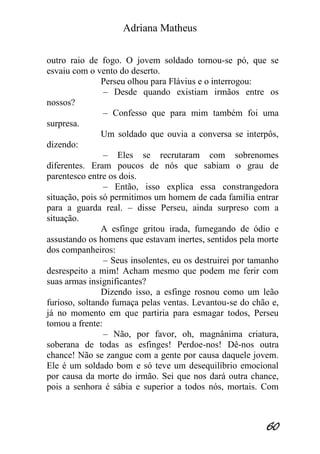 Adriana Matheus 
60 
outro raio de fogo. O jovem soldado tornou-se pó, que se esvaiu com o vento do deserto. Perseu olhou para Flávius e o interrogou: – Desde quando existiam irmãos entre os nossos? – Confesso que para mim também foi uma surpresa. Um soldado que ouvia a conversa se interpôs, dizendo: – Eles se recrutaram com sobrenomes diferentes. Eram poucos de nós que sabiam o grau de parentesco entre os dois. – Então, isso explica essa constrangedora situação, pois só permitimos um homem de cada família entrar para a guarda real. – disse Perseu, ainda surpreso com a situação. A esfinge gritou irada, fumegando de ódio e assustando os homens que estavam inertes, sentidos pela morte dos companheiros: – Seus insolentes, eu os destruirei por tamanho desrespeito a mim! Acham mesmo que podem me ferir com suas armas insignificantes? Dizendo isso, a esfinge rosnou como um leão furioso, soltando fumaça pelas ventas. Levantou-se do chão e, já no momento em que partiria para esmagar todos, Perseu tomou a frente: – Não, por favor, oh, magnânima criatura, soberana de todas as esfinges! Perdoe-nos! Dê-nos outra chance! Não se zangue com a gente por causa daquele jovem. Ele é um soldado bom e só teve um desequilíbrio emocional por causa da morte do irmão. Sei que nos dará outra chance, pois a senhora é sábia e superior a todos nós, mortais. Com  