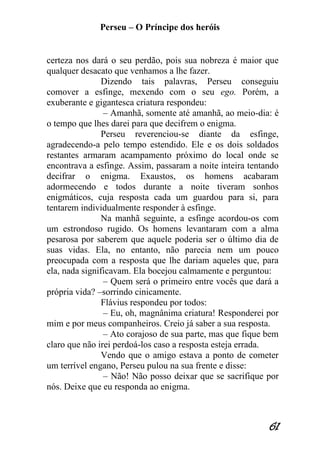 Perseu – O Príncipe dos heróis 
61 
certeza nos dará o seu perdão, pois sua nobreza é maior que qualquer desacato que venhamos a lhe fazer. Dizendo tais palavras, Perseu conseguiu comover a esfinge, mexendo com o seu ego. Porém, a exuberante e gigantesca criatura respondeu: – Amanhã, somente até amanhã, ao meio-dia: é o tempo que lhes darei para que decifrem o enigma. Perseu reverenciou-se diante da esfinge, agradecendo-a pelo tempo estendido. Ele e os dois soldados restantes armaram acampamento próximo do local onde se encontrava a esfinge. Assim, passaram a noite inteira tentando decifrar o enigma. Exaustos, os homens acabaram adormecendo e todos durante a noite tiveram sonhos enigmáticos, cuja resposta cada um guardou para si, para tentarem individualmente responder à esfinge. Na manhã seguinte, a esfinge acordou-os com um estrondoso rugido. Os homens levantaram com a alma pesarosa por saberem que aquele poderia ser o último dia de suas vidas. Ela, no entanto, não parecia nem um pouco preocupada com a resposta que lhe dariam aqueles que, para ela, nada significavam. Ela bocejou calmamente e perguntou: – Quem será o primeiro entre vocês que dará a própria vida? –sorrindo cinicamente. Flávius respondeu por todos: – Eu, oh, magnânima criatura! Responderei por mim e por meus companheiros. Creio já saber a sua resposta. – Ato corajoso de sua parte, mas que fique bem claro que não irei perdoá-los caso a resposta esteja errada. Vendo que o amigo estava a ponto de cometer um terrível engano, Perseu pulou na sua frente e disse: – Não! Não posso deixar que se sacrifique por nós. Deixe que eu responda ao enigma.  