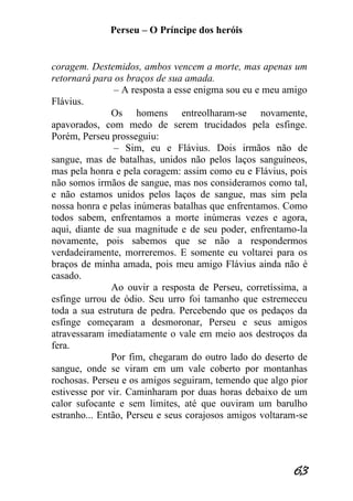 Perseu – O Príncipe dos heróis 
63 
coragem. Destemidos, ambos vencem a morte, mas apenas um retornará para os braços de sua amada. – A resposta a esse enigma sou eu e meu amigo Flávius. Os homens entreolharam-se novamente, apavorados, com medo de serem trucidados pela esfinge. Porém, Perseu prosseguiu: – Sim, eu e Flávius. Dois irmãos não de sangue, mas de batalhas, unidos não pelos laços sanguíneos, mas pela honra e pela coragem: assim como eu e Flávius, pois não somos irmãos de sangue, mas nos consideramos como tal, e não estamos unidos pelos laços de sangue, mas sim pela nossa honra e pelas inúmeras batalhas que enfrentamos. Como todos sabem, enfrentamos a morte inúmeras vezes e agora, aqui, diante de sua magnitude e de seu poder, enfrentamo-la novamente, pois sabemos que se não a respondermos verdadeiramente, morreremos. E somente eu voltarei para os braços de minha amada, pois meu amigo Flávius ainda não é casado. Ao ouvir a resposta de Perseu, corretíssima, a esfinge urrou de ódio. Seu urro foi tamanho que estremeceu toda a sua estrutura de pedra. Percebendo que os pedaços da esfinge começaram a desmoronar, Perseu e seus amigos atravessaram imediatamente o vale em meio aos destroços da fera. Por fim, chegaram do outro lado do deserto de sangue, onde se viram em um vale coberto por montanhas rochosas. Perseu e os amigos seguiram, temendo que algo pior estivesse por vir. Caminharam por duas horas debaixo de um calor sufocante e sem limites, até que ouviram um barulho estranho... Então, Perseu e seus corajosos amigos voltaram-se  