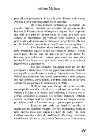 Adriana Matheus 
64 
para olhar o que poderia vir por trás deles. Porém, nada viram. Até que a terra começou a tremer sob seus pés. Os cinco homens juntaram-se, formando um círculo, cada um cunhando suas espadas. Foi quando um dos homens de Perseu avistou ao longe um pequeno sinal de poeira que mal dava para se ver por causa da areia, que fazia uma espécie de redemoinho em volta do vulto suspeito. A cada proximidade do vulto, mais eminente o perigo ficava. Até que o vulto finalmente tomou forma de três enormes escorpiões. Eles haviam sidos enviados pela deusa Tétis para exterminar aquele grupo de corajosos amigos. Perseu olhou para Flávius, que lhe deu um sorriso de ironia. Os homens, destemidamente, partiram para cima dos escorpiões, mantendo por horas uma luta mortal entre eles e os animais peçonhentos e gigantescos. Um dos soldados conseguiu subir em um dos escorpiões e arrancou o ferrão do gigantesco animal, cunhando em seguida a espada em sua cabeça. Enquanto isso, Perseu e Flávius travavam uma luta mortal com o maior e mais perigoso dos três animais, conseguindo, por fim, cada um enfiar uma espada em seu coração. O animal caiu por terra. O último dos escorpiões prendeu uma das patas na roupa de um dos soldados e, vendo-se encurralado por Perseu e Flávius e os outros dois soldados, a criatura bestial correu, arrastando o soldado. Os homens correram, tentando socorrer o amigo, mas foi inútil: a criatura escorregou em um precipício, caindo e levando consigo o pobre rapaz para morte. Exaustos por mais um batalha vencida, os quatro amigos seguiram viagem. Por fim, chegaram à frente de uma imensa mata que surgiu no meio do nada. Era onde Calibos escondia a alma de Andrômeda. Os amigos entraram caminhando pela mata, que parecia ficar cada vez mais densa e  