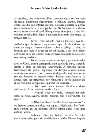 Perseu – O Príncipe dos heróis 
65 
assustadora, pois inúmeros olhos pareciam vigiá-los. No meio da mata, finalmente encontraram o pântano escuro. Perseu, então, decidiu que entraria sozinho, pois não gostaria de perder mais nenhum de seus companheiros. Os homens, no entanto, opuseram-se a ele, dizendo-lhe que seguiriam junto e que isso era uma escolha individual. Seguiram, mais uma vez juntos, os bravos heróis... Perseu, mais adiante, pediu a Flávius e aos dois soldados que ficassem e esperassem que ele lhes desse um sinal de ataque. Perseu colocou sobre a cabeça o elmo de bronze, que tinha o poder da invisibilidade. Com isso, então, entrou no covil de Calibos sem ser percebido pela besta e seus monstros guardiões. Foi no exato momento em que a grande fera dos ares, o Klaus, entrou carregando uma gaiola de ouro, trazendo dentro a alma da princesa Andrômeda. A princesa desceu tristemente da gaiola, seguindo em direção a onde estava sentado um animal com o rosto desfigurado, cujo corpo era metade homem e metade cabra. Perseu aproximou-se da amada sem ser percebido por ninguém e ouviu quando ela disse com uma voz que mais parecia um sussurro: – Por favor, meu senhor, liberte-me desse sofrimento. Estou muito cansada e fraca. – Nunca! Você me traiu, trocando-me pelo filho de Zeus. Agora, ambos pagarão com o sofrimento e a morte. – Não é verdade! Fui-lhe fiel enquanto você e eu éramos comprometidos, mas agora... Mediante... Por favor, meu senhor, eu lhe imploro: liberte minha alma. Amo meu esposo Perseu. A besta, enfurecida, bateu com uma das patas em Andrômeda, que caiu desfalecida ao chão. Diante daquele  