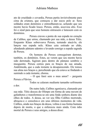 Adriana Matheus 
66 
ato de crueldade e covardia, Perseu partiu invisivelmente para cima da criatura, que começou a dar socos pelo ar. Seus soldados eram demônios e entreolharam-se, achando que seu mestre havia ficado louco. Perseu, então, assoviou alto. Esse foi o sinal para que seus homens entrassem e lutassem com os demônios. Perseu cravou a ponta de sua espada no coração de Calibos, que urrou, chamando por sua mãe, a deusa Tétis. Enquanto Klaus sobrevoava Perseu, tentando atacá-lo, ele lançou sua espada nele. Klaus caiu estirado ao chão, afundando pântano adentro e levando consigo a espada sagrada de Perseu. Os homens de Perseu conseguiram derrotar, também, os demônios. Estes, ao verem que seu mestre havia sido derrotado, fugiram para dentro do pântano sombrio e musguento. Perseu correu para os braços de sua amada, Andrômeda, que a cada instante ia desaparecendo. Ele tomou sua alma nos braços e, percebendo que ela estava se findando e sumindo a cada instante, chorou. – O que farei sem o meu amor? – pergunta Perseu a Flávius. Todos se calaram mediante tamanho sofrimento e dor. Do outro lado, Calibos agonizava, clamando por sua mãe. Tétis desceu do Olimpo em forma de uma nuvem de gafanhotos e transformou-se em uma linda senhora diante dos olhos de todos. A deusa, ao ver seu filho Calibos morrendo, abraçou-o e consolou-o em seus últimos momentos de vida. Calibos, ainda nos braços da deusa, voltou à sua forma humana depois de morto, o que a enfureceu mais ainda. Com ódio mortal de Perseu e seus amigos, a deusa disse:  