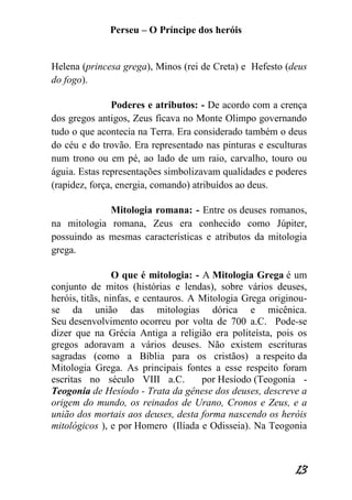 Perseu – O Príncipe dos heróis 
13 
Helena (princesa grega), Minos (rei de Creta) e Hefesto (deus do fogo). 
Poderes e atributos: - De acordo com a crença dos gregos antigos, Zeus ficava no Monte Olimpo governando tudo o que acontecia na Terra. Era considerado também o deus do céu e do trovão. Era representado nas pinturas e esculturas num trono ou em pé, ao lado de um raio, carvalho, touro ou águia. Estas representações simbolizavam qualidades e poderes (rapidez, força, energia, comando) atribuídos ao deus. 
Mitologia romana: - Entre os deuses romanos, na mitologia romana, Zeus era conhecido como Júpiter, possuindo as mesmas características e atributos da mitologia grega. O que é mitologia: - A Mitologia Grega é um conjunto de mitos (histórias e lendas), sobre vários deuses, heróis, titãs, ninfas, e centauros. A Mitologia Grega originou- se da união das mitologias dórica e micênica. Seu desenvolvimento ocorreu por volta de 700 a.C. Pode-se dizer que na Grécia Antiga a religião era politeísta, pois os gregos adoravam a vários deuses. Não existem escrituras sagradas (como a Bíblia para os cristãos) a respeito da Mitologia Grega. As principais fontes a esse respeito foram escritas no século VIII a.C. por Hesíodo (Teogonia - Teogonia de Hesíodo - Trata da gênese dos deuses, descreve a origem do mundo, os reinados de Urano, Cronos e Zeus, e a união dos mortais aos deuses, desta forma nascendo os heróis mitológicos ), e por Homero (Ilíada e Odisseia). Na Teogonia  
