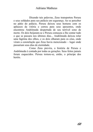 Adriana Matheus 
68 
Dizendo tais palavras, Zeus transportou Perseu e seus soldados para seu palácio em segurança. Ao se perceber no pátio do palácio, Perseu deixou seus homens com os aplausos da vitória e correu para seus aposentos, onde encontrou Andrômeda despertada de seu terrível sono de morte. Os dois beijaram-se e Perseu começou a lhe contar tudo o que se passara nos últimos dias... Andrômeda deixou rolar uma lágrima dos olhos, e os dois olharam para os céus, onde viram a constelação que Zeus havia mencionado – lugar onde passariam seus dias de eternidade. Como Zeus previra, a história de Perseu e Andrômeda é contada por todas as gerações. Seus feitos jamais foram esquecidos. Perseu tornou-se, então, o príncipe dos heróis.  
