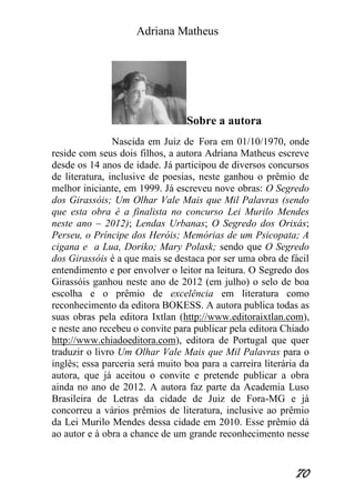 Adriana Matheus 
70 
Sobre a autora Nascida em Juiz de Fora em 01/10/1970, onde reside com seus dois filhos, a autora Adriana Matheus escreve desde os 14 anos de idade. Já participou de diversos concursos de literatura, inclusive de poesias, neste ganhou o prêmio de melhor iniciante, em 1999. Já escreveu nove obras: O Segredo dos Girassóis; Um Olhar Vale Mais que Mil Palavras (sendo que esta obra é a finalista no concurso Lei Murilo Mendes neste ano – 2012); Lendas Urbanas; O Segredo dos Orixás; Perseu, o Príncipe dos Heróis; Memórias de um Psicopata; A cigana e a Lua, Doriko; Mary Polask; sendo que O Segredo dos Girassóis é a que mais se destaca por ser uma obra de fácil entendimento e por envolver o leitor na leitura. O Segredo dos Girassóis ganhou neste ano de 2012 (em julho) o selo de boa escolha e o prêmio de excelência em literatura como reconhecimento da editora BOKESS. A autora publica todas as suas obras pela editora Ixtlan (http://www.editoraixtlan.com), e neste ano recebeu o convite para publicar pela editora Chiado http://www.chiadoeditora.com), editora de Portugal que quer traduzir o livro Um Olhar Vale Mais que Mil Palavras para o inglês; essa parceria será muito boa para a carreira literária da autora, que já aceitou o convite e pretende publicar a obra ainda no ano de 2012. A autora faz parte da Academia Luso Brasileira de Letras da cidade de Juiz de Fora-MG e já concorreu a vários prêmios de literatura, inclusive ao prêmio da Lei Murilo Mendes dessa cidade em 2010. Esse prêmio dá ao autor e à obra a chance de um grande reconhecimento nesse  