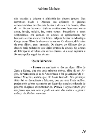 Adriana Matheus 
14 
são tratadas a origem e a história dos deuses gregos. Nas narrativas Ilíada e Odisseia são descritos os grandes acontecimentos envolvendo heróis e deuses. Os deuses, além de ter forma humana, tinham sentimentos humanos como amor, inveja, traição, ira, entre outros. Suscetíveis a esses sentimentos, era comum os deuses se apaixonarem por humanos e com eles terem filhos. Alguns heróis da Mitologia Grega eram filhos de deuses e humanos. Os deuses, diferentes de seus filhos, eram imortais. Os deuses do Olimpo são os deuses mais poderosos dos vários grupos de deuses. Os deuses do Olimpo se dividem em várias classes. A classe superior é formada pelos seguintes deuses: 
Quem foi Perseu: 
- Perseu era um herói e não um deus; filho de Zeus e Danae, que era uma princesa mortal, filha do rei Ar- gos. Perseu casou-se com Andrômeda e foi governador de Ti- rinto e Micenas, cidade que ele havia fundado. Seu principal feito foi ter decapitado a Medusa, que era uma linda mulher, porém com cobras na cabeça em lugar dos cabelos e dotada de poderes mágicos extraordinários. Perseu é representado por um jovem que tem uma espada em uma das mãos e segura a cabeça da Medusa na outra. 
 