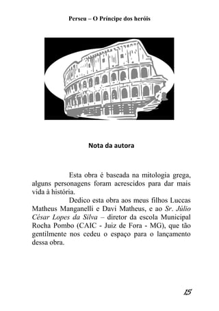Perseu – O Príncipe dos heróis 
15 
Nota da autora 
Esta obra é baseada na mitologia grega, alguns personagens foram acrescidos para dar mais vida à história. 
Dedico esta obra aos meus filhos Luccas Matheus Manganelli e Davi Matheus, e ao Sr. Júlio César Lopes da Silva – diretor da escola Municipal Rocha Pombo (CAIC - Juiz de Fora - MG), que tão gentilmente nos cedeu o espaço para o lançamento dessa obra. 
 